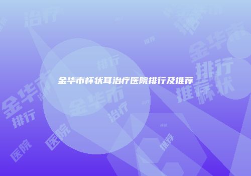 金华市杯状耳治疗医院排行及推荐