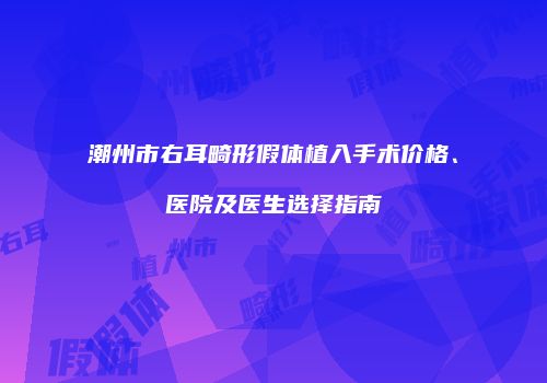 潮州市右耳畸形假体植入手术价格、医院及医生选择指南
