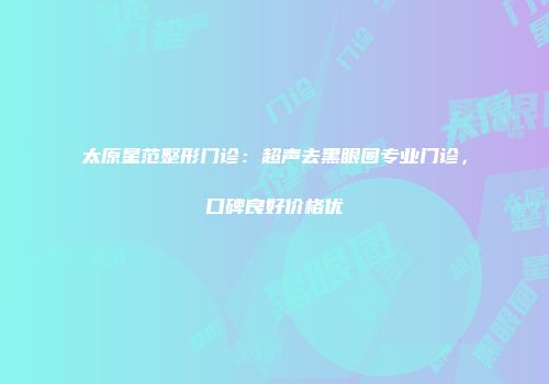 太原星范整形门诊：超声去黑眼圈专业门诊，口碑良好价格优