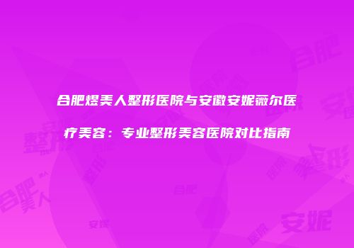 合肥煜美人整形医院与安徽安妮薇尔医疗美容：专业整形美容医院对比指南