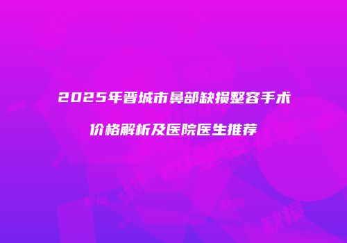 2025年晋城市鼻部缺损整容手术价格解析及医院医生推荐