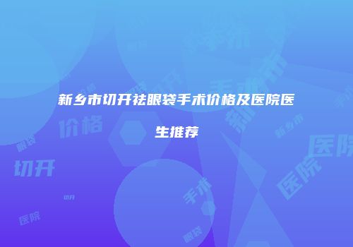 新乡市切开祛眼袋手术价格及医院医生推荐