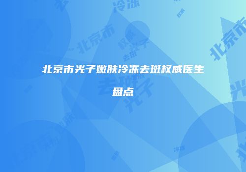 北京市光子嫩肤冷冻去斑权威医生盘点