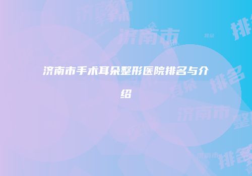 济南市手术耳朵整形医院排名与介绍