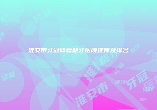 淮安市牙冠修复龅牙医院推荐及排名