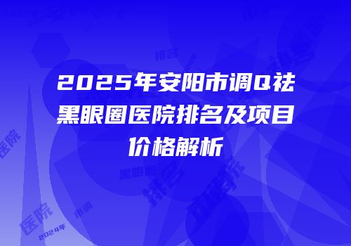 2025年安阳市调Q祛黑眼圈医院排名及项目价格解析