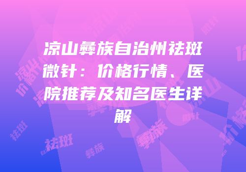 凉山彝族自治州祛斑微针：价格行情、医院推荐及知名医生详解