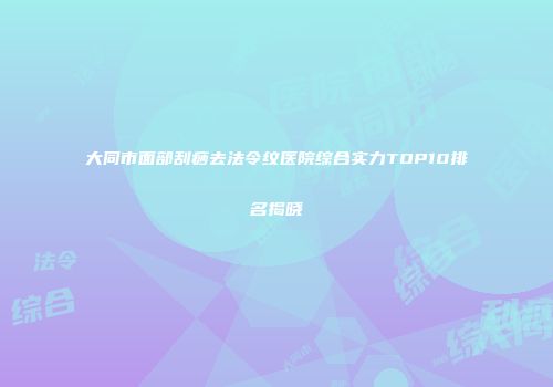 大同市面部刮痧去法令纹医院综合实力TOP10排名揭晓