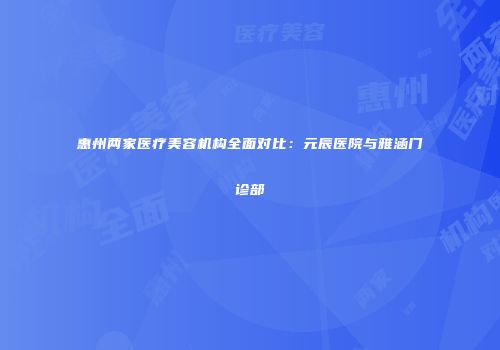 惠州两家医疗美容机构全面对比：元辰医院与雅涵门诊部