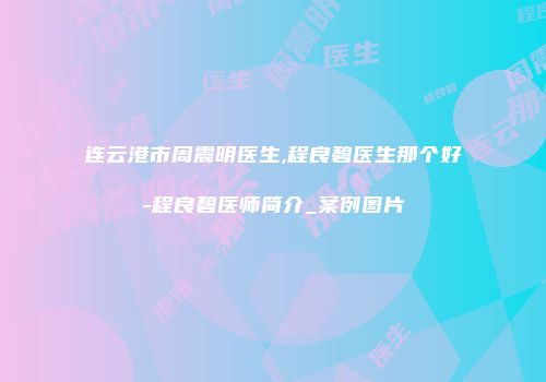 连云港市周震明医生,程良碧医生那个好-程良碧医师简介_案例图片
