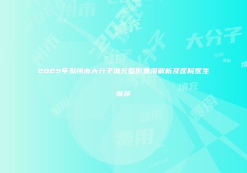 2025年滁州市大分子填充整形费用解析及医院医生推荐