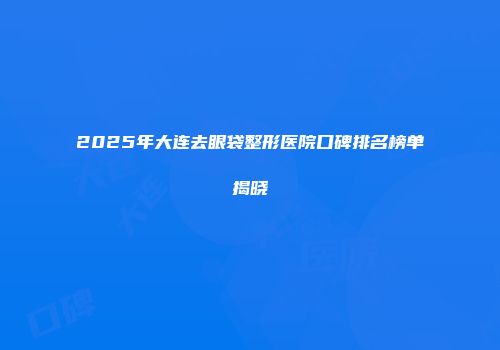 2025年大连去眼袋整形医院口碑排名榜单揭晓