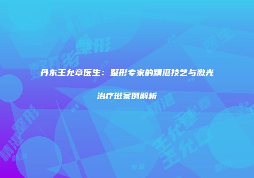 丹东王允章医生：整形专家的精湛技艺与激光治疗斑案例解析
