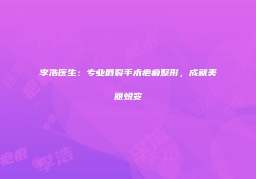 李浩医生：专业唇裂手术疤痕整形，成就美丽蜕变