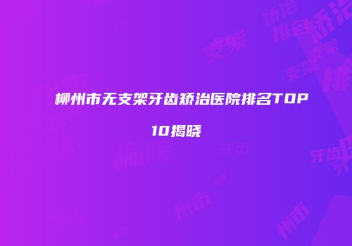 柳州市无支架牙齿矫治医院排名TOP10揭晓