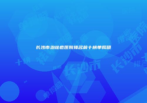 长沙市治祛痘医院排名前十榜单揭晓