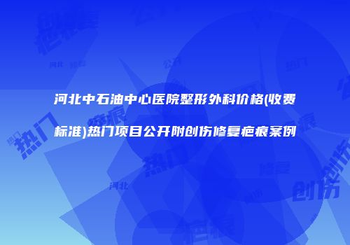 河北中石油中心医院整形外科价格(收费标准)热门项目公开附创伤修复疤痕案例