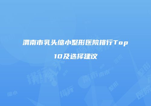 渭南市乳头缩小整形医院排行Top10及选择建议