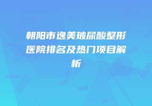 朝阳市逸美玻尿酸整形医院排名及热门项目解析