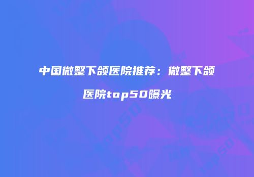 中国微整下颌医院推荐：微整下颌医院top50曝光