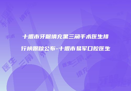 十堰市牙龈填充黑三角手术医生排行榜跟踪公布-十堰市易军口腔医生