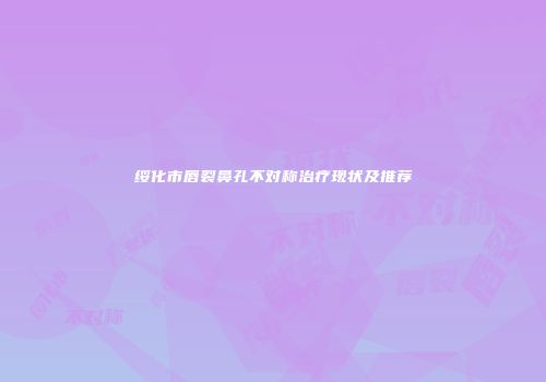 绥化市唇裂鼻孔不对称治疗现状及推荐