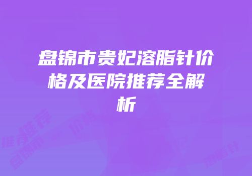 盘锦市贵妃溶脂针价格及医院推荐全解析