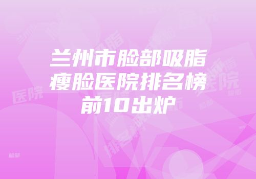 兰州市脸部吸脂瘦脸医院排名榜前10出炉