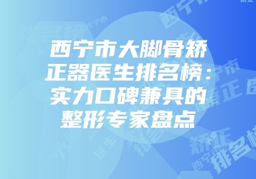 西宁市大脚骨矫正器医生排名榜：实力口碑兼具的整形专家盘点