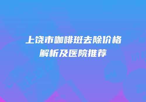 上饶市咖啡斑去除价格解析及医院推荐