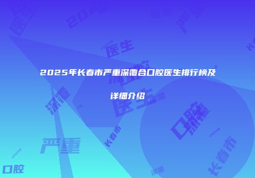 2025年长春市严重深覆合口腔医生排行榜及详细介绍