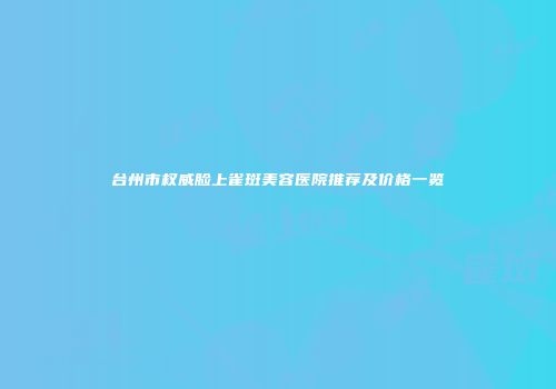 台州市权威脸上雀斑美容医院推荐及价格一览