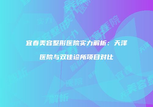 宜春美容整形医院实力解析：天泽医院与双佳诊所项目对比