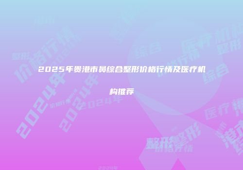 2025年贵港市鼻综合整形价格行情及医疗机构推荐