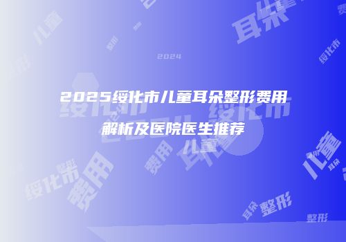 2025绥化市儿童耳朵整形费用解析及医院医生推荐