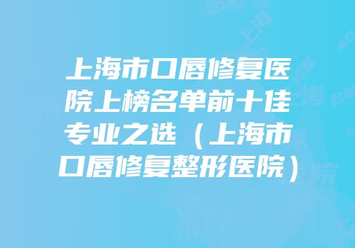 上海市口唇修复医院上榜名单前十佳专业之选（上海市口唇修复整形医院）