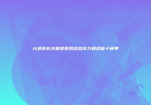 六安市彩光嫩肤医院综合实力排名前十榜单