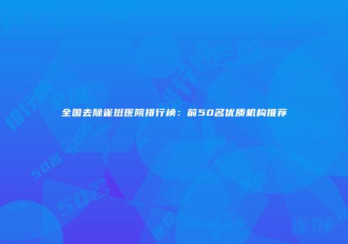 全国去除雀斑医院排行榜：前50名优质机构推荐