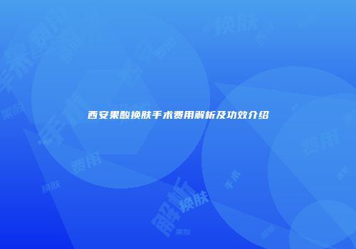 西安果酸换肤手术费用解析及功效介绍
