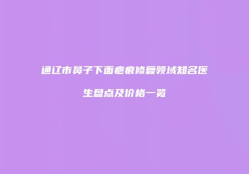 通辽市鼻子下面疤痕修复领域知名医生盘点及价格一览