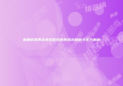 莆田市耳再造美容整形医院排名榜前十实力解析