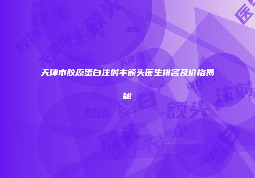 天津市胶原蛋白注射丰额头医生排名及价格揭秘