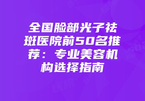 全国脸部光子祛斑医院前50名推荐：专业美容机构选择指南