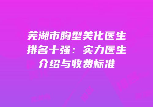 芜湖市胸型美化医生排名十强：实力医生介绍与收费标准