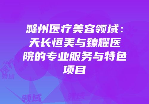滁州医疗美容领域：天长恒美与臻耀医院的专业服务与特色项目