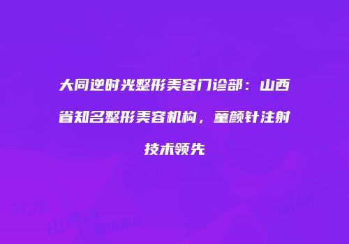 大同逆时光整形美容门诊部：山西省知名整形美容机构，童颜针注射技术领先