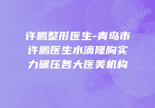 许鹏整形医生-青岛市许鹏医生水滴隆胸实力碾压各大医美机构