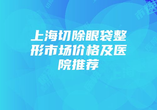 上海切除眼袋整形市场价格及医院推荐