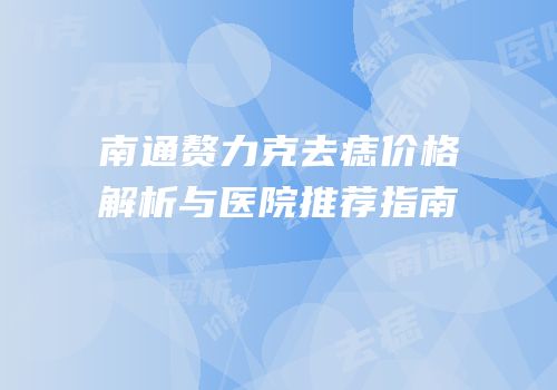 南通赘力克去痣价格解析与医院推荐指南