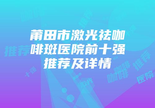 莆田市激光祛咖啡斑医院前十强推荐及详情